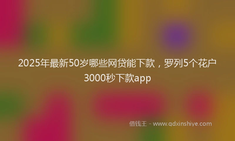 2025年最新50岁哪些网贷能下款，罗列5个花户3000秒下款app
