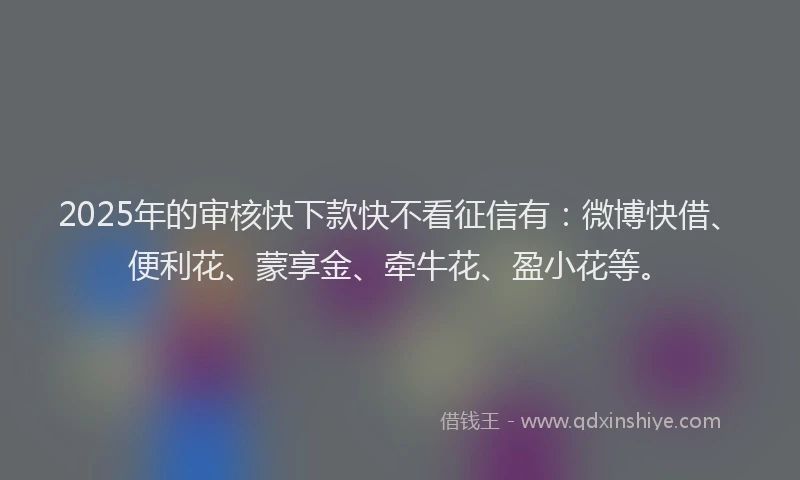 2025年的审核快下款快不看征信有：微博快借、便利花、蒙享金、牵牛花、盈小花等。