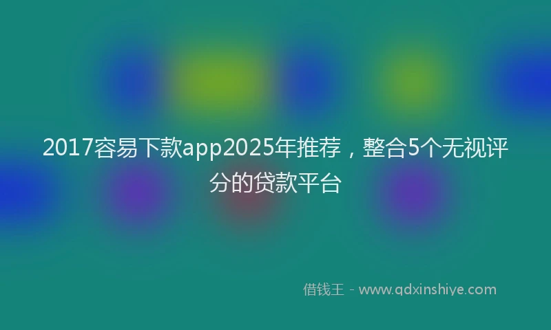 2017容易下款app2025年推荐，整合5个无视评分的贷款平台