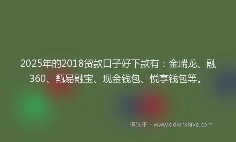 2025年的2018贷款口子好下款有：金瑞龙、融360、甄易融宝、现金钱包、悦享钱包等。