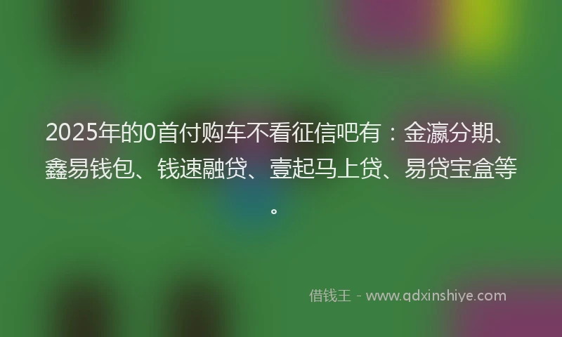2025年的0首付购车不看征信吧有：金瀛分期、鑫易钱包、钱速融贷、壹起马上贷、易贷宝盒等。