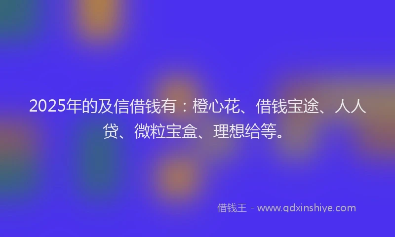 2025年的及信借钱有：橙心花、借钱宝途、人人贷、微粒宝盒、理想给等。