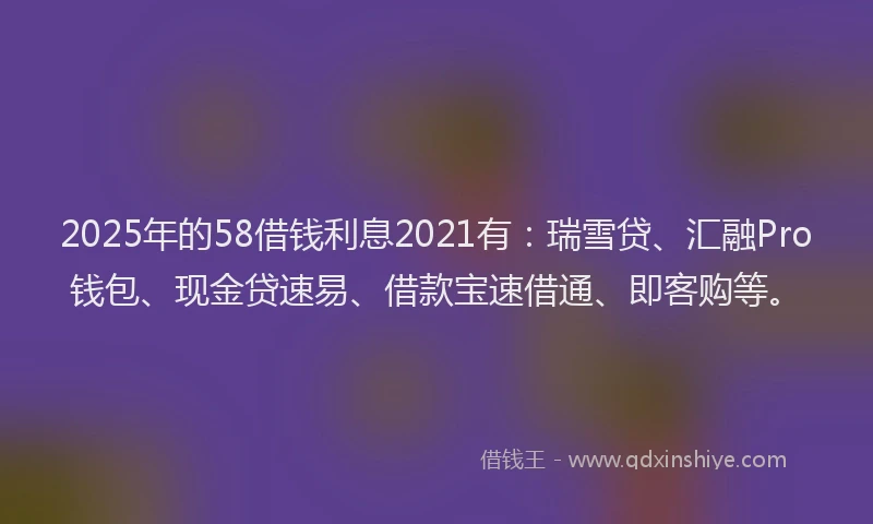 2025年的58借钱利息2021有：瑞雪贷、汇融Pro钱包、现金贷速易、借款宝速借通、即客购等。