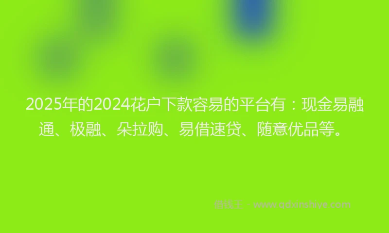 2025年的2024花户下款容易的平台有：现金易融通、极融、朵拉购、易借速贷、随意优品等。