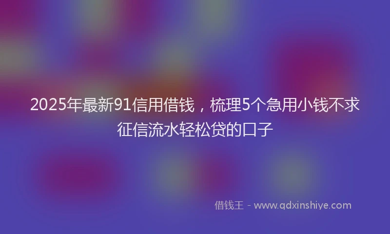 2025年最新91信用借钱，梳理5个急用小钱不求征信流水轻松贷的口子