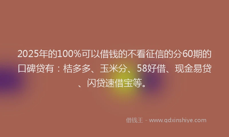 2025年的100%可以借钱的不看征信的分60期的口碑贷有：桔多多、玉米分、58好借、现金易贷、闪贷速借宝等。
