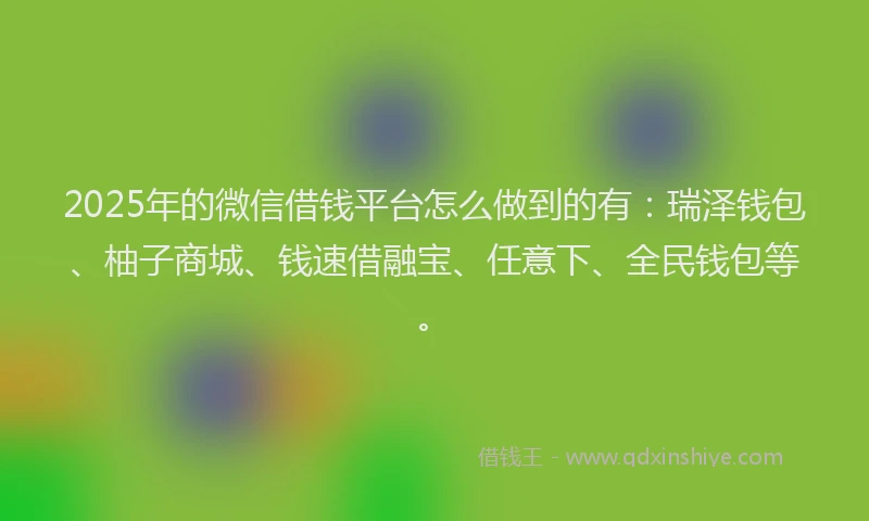 2025年的微信借钱平台怎么做到的有：瑞泽钱包、柚子商城、钱速借融宝、任意下、全民钱包等。