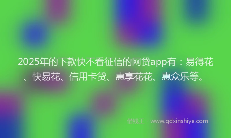 2025年的下款快不看征信的网贷app有：易得花、快易花、信用卡贷、惠享花花、惠众乐等。