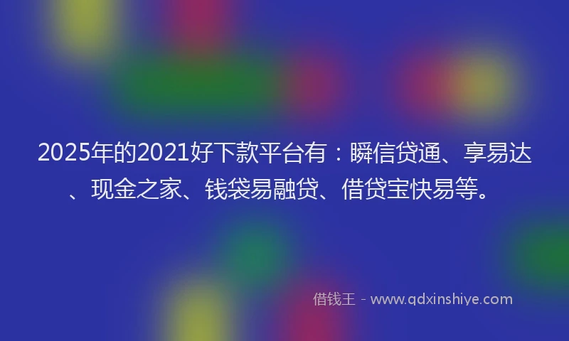 2025年的2021好下款平台有：瞬信贷通、享易达、现金之家、钱袋易融贷、借贷宝快易等。