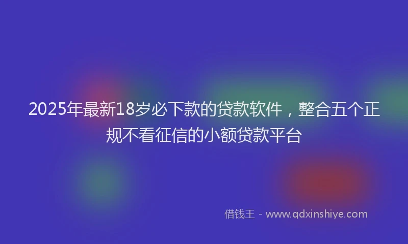 2025年最新18岁必下款的贷款软件，整合五个正规不看征信的小额贷款平台