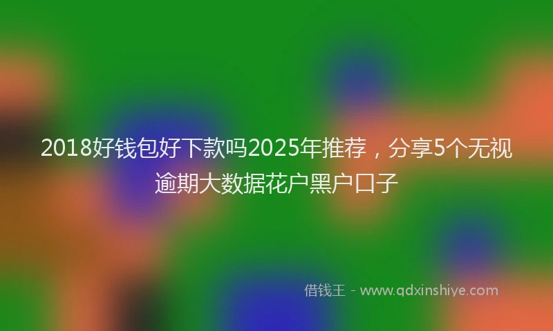 2018好钱包好下款吗2025年推荐，分享5个无视逾期大数据花户黑户口子