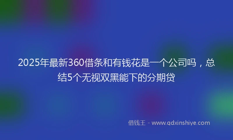 2025年最新360借条和有钱花是一个公司吗，总结5个无视双黑能下的分期贷