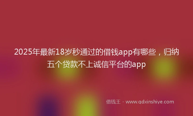 2025年最新18岁秒通过的借钱app有哪些，归纳五个贷款不上诚信平台的app