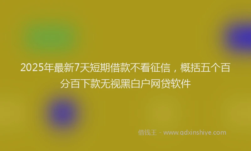 2025年最新7天短期借款不看征信，概括五个百分百下款无视黑白户网贷软件