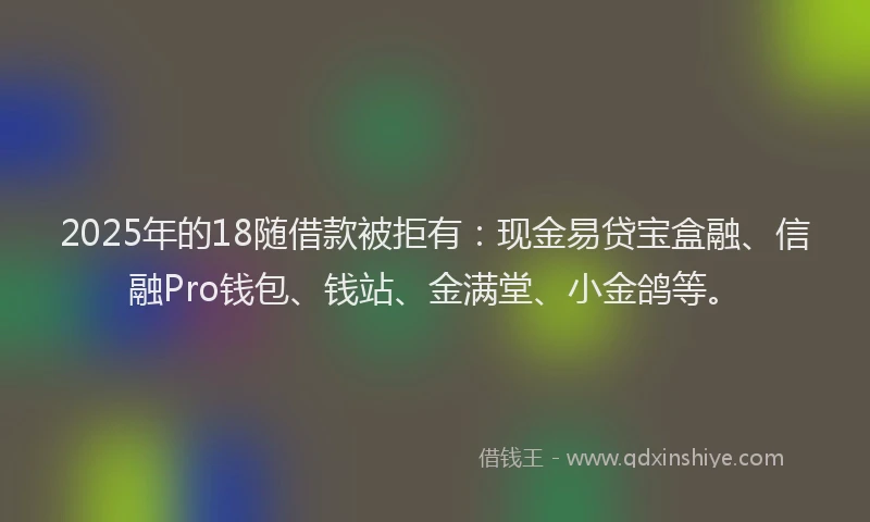 2025年的18随借款被拒有：现金易贷宝盒融、信融Pro钱包、钱站、金满堂、小金鸽等。