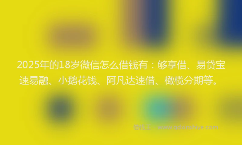 2025年的18岁微信怎么借钱有：够享借、易贷宝速易融、小鹅花钱、阿凡达速借、橄榄分期等。