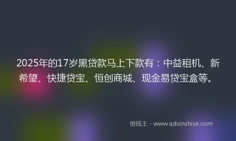 2025年的17岁黑贷款马上下款有：中益租机、新希望、快捷贷宝、恒创商城、现金易贷宝盒等。