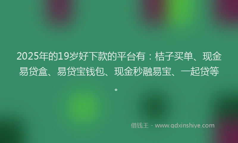 2025年的19岁好下款的平台有：桔子买单、现金易贷盒、易贷宝钱包、现金秒融易宝、一起贷等。