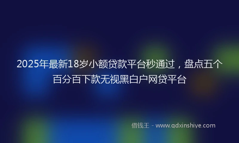 2025年最新18岁小额贷款平台秒通过，盘点五个百分百下款无视黑白户网贷平台