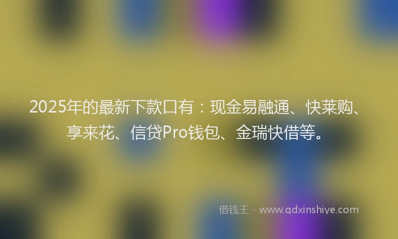 2025年的最新下款口有：现金易融通、快莱购、享来花、信贷Pro钱包、金瑞快借等。