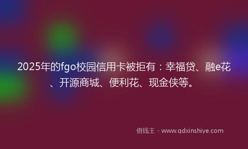 2025年的fgo校园信用卡被拒有：幸福贷、融e花、开源商城、便利花、现金侠等。