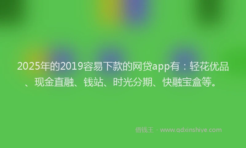 2025年的2019容易下款的网贷app有：轻花优品、现金直融、钱站、时光分期、快融宝盒等。