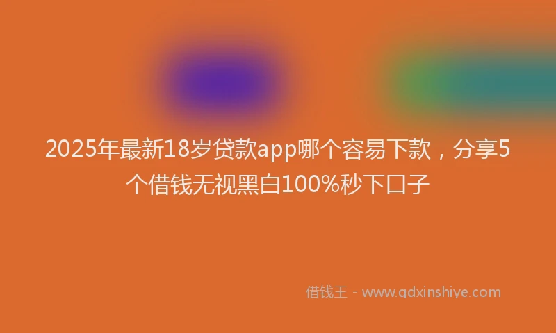 2025年最新18岁贷款app哪个容易下款，分享5个借钱无视黑白100%秒下口子