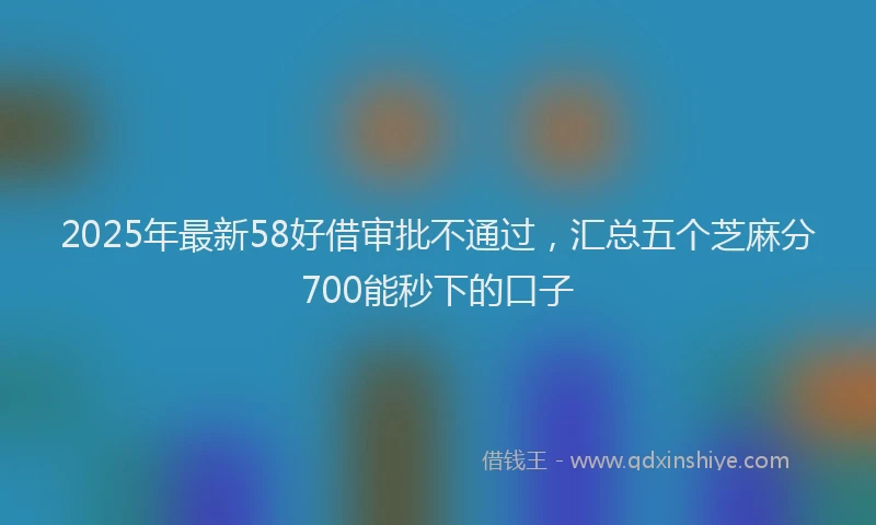 2025年最新58好借审批不通过，汇总五个芝麻分700能秒下的口子