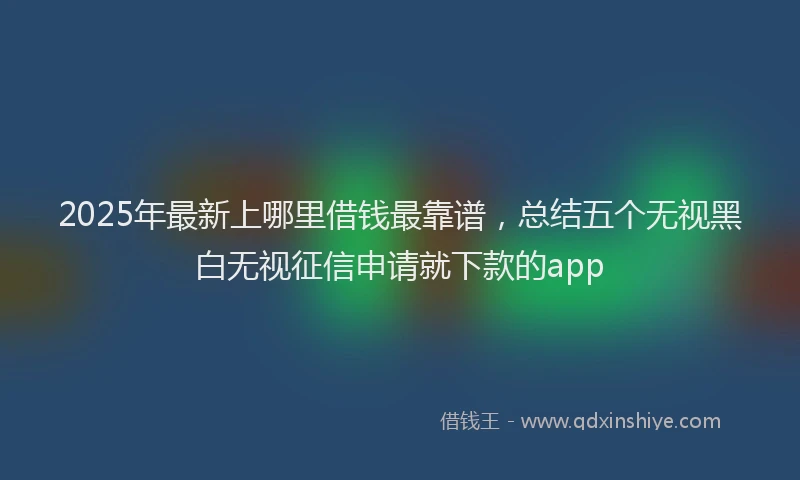 2025年最新上哪里借钱最靠谱，总结五个无视黑白无视征信申请就下款的app