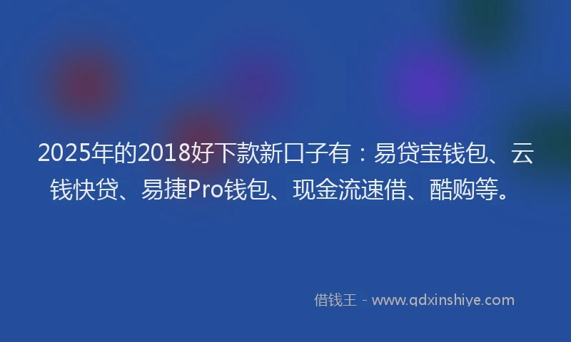 2025年的2018好下款新口子有：易贷宝钱包、云钱快贷、易捷Pro钱包、现金流速借、酷购等。