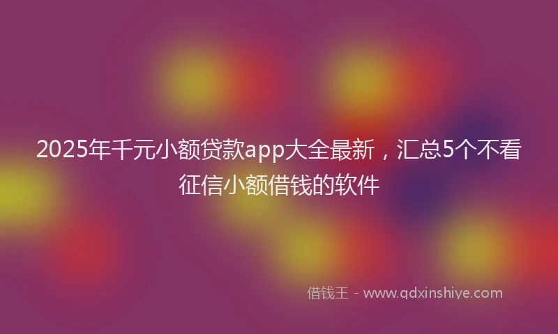 2025年千元小额贷款app大全最新，汇总5个不看征信小额借钱的软件