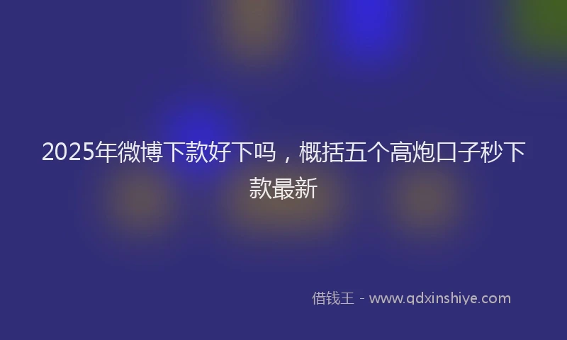 2025年微博下款好下吗，概括五个高炮口子秒下款最新