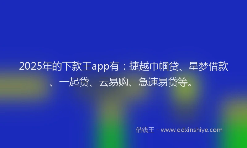 2025年的下款王app有：捷越巾帼贷、星梦借款、一起贷、云易购、急速易贷等。
