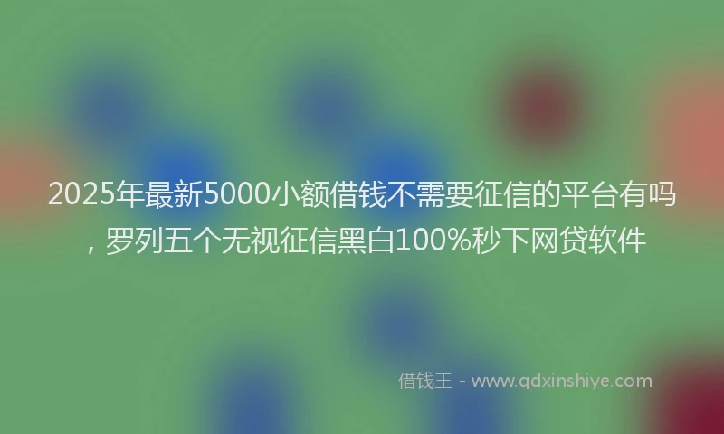 2025年最新5000小额借钱不需要征信的平台有吗，罗列五个无视征信黑白100%秒下网贷软件