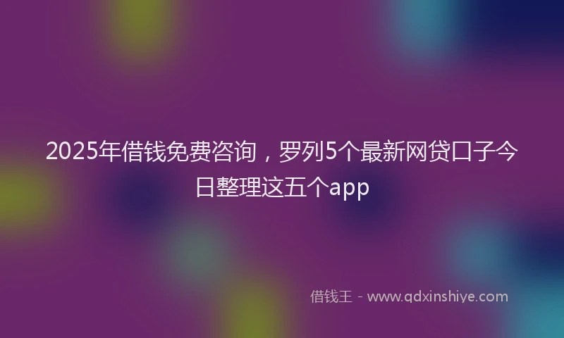 2025年借钱免费咨询，罗列5个最新网贷口子今日整理这五个app