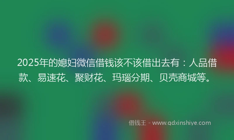 2025年的媳妇微信借钱该不该借出去有：人品借款、易速花、聚财花、玛瑙分期、贝壳商城等。