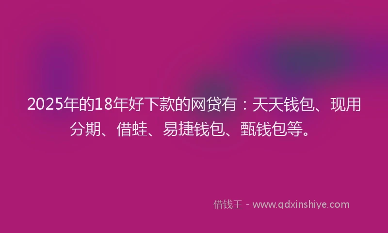 2025年的18年好下款的网贷有：天天钱包、现用分期、借蛙、易捷钱包、甄钱包等。