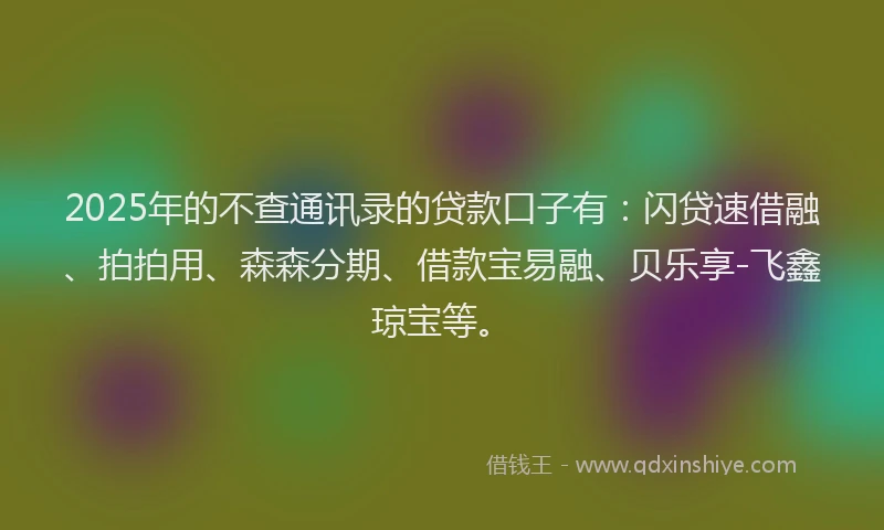 2025年的不查通讯录的贷款口子有：闪贷速借融、拍拍用、森森分期、借款宝易融、贝乐享-飞鑫琼宝等。