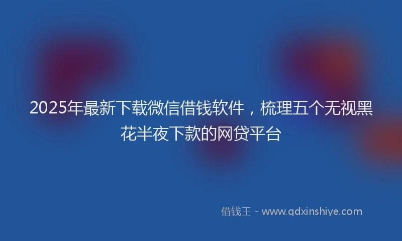 2025年最新下载微信借钱软件，梳理五个无视黑花半夜下款的网贷平台