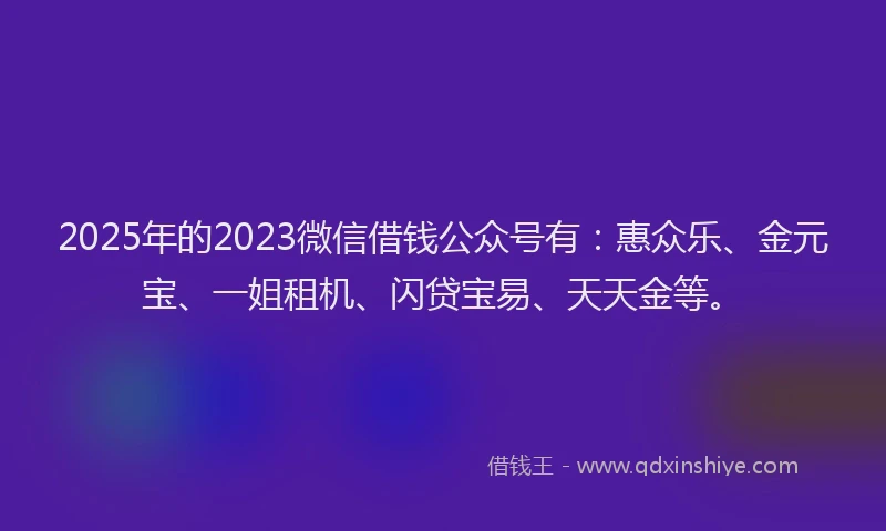 2025年的2023微信借钱公众号有：惠众乐、金元宝、一姐租机、闪贷宝易、天天金等。