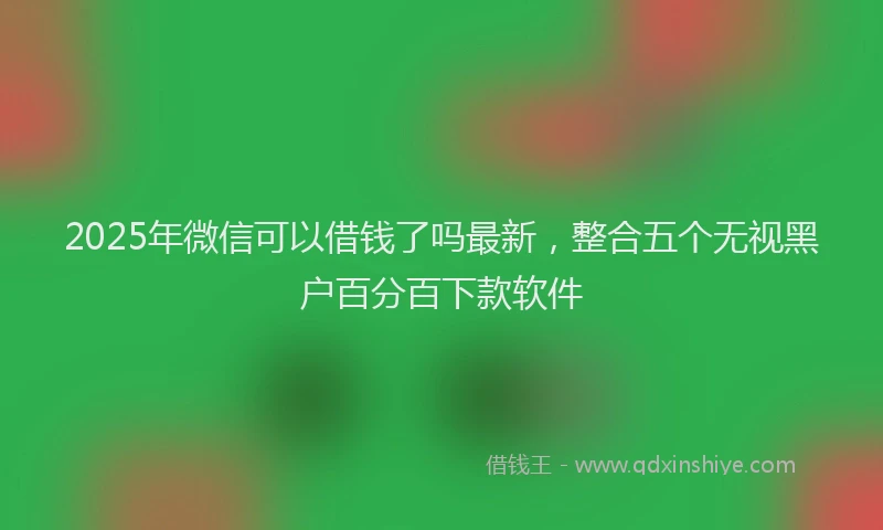 2025年微信可以借钱了吗最新，整合五个无视黑户百分百下款软件