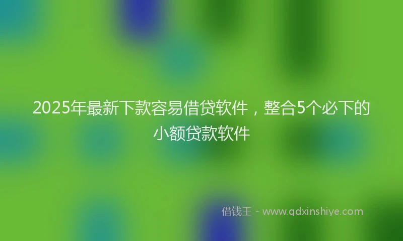 2025年最新下款容易借贷软件，整合5个必下的小额贷款软件