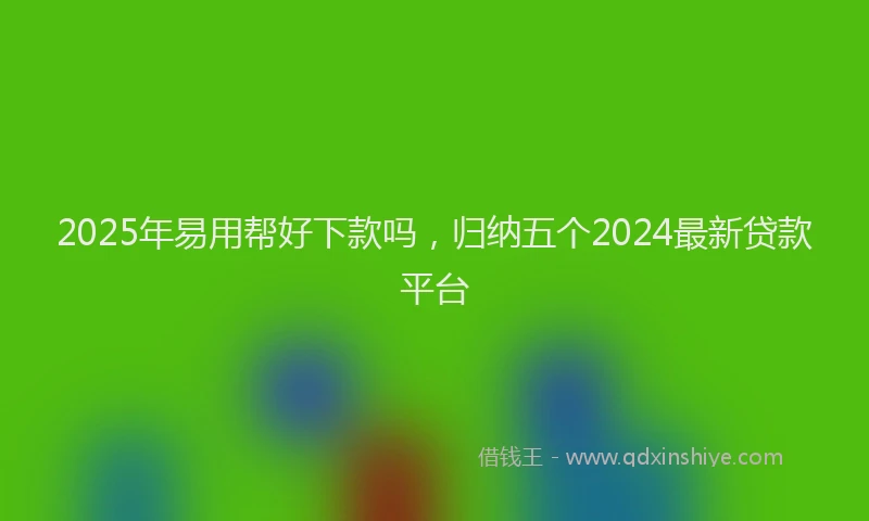 2025年易用帮好下款吗，归纳五个2024最新贷款平台
