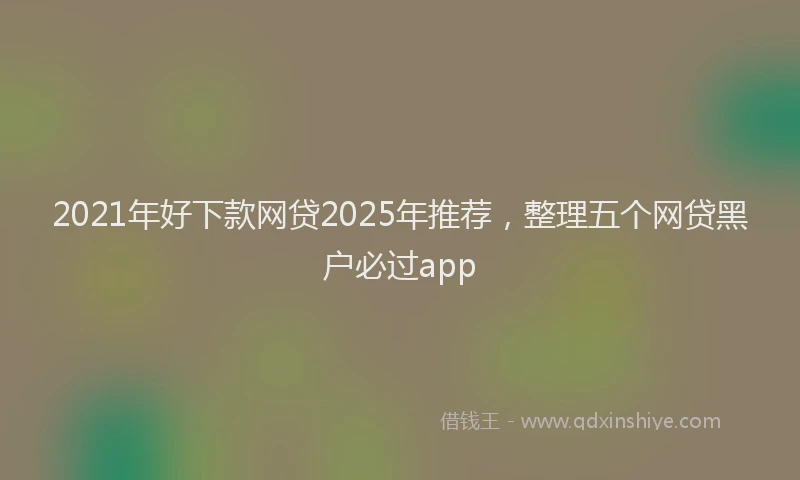 2021年好下款网贷2025年推荐，整理五个网贷黑户必过app