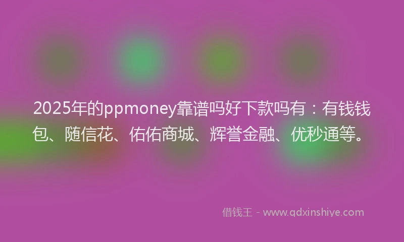 2025年的ppmoney靠谱吗好下款吗有：有钱钱包、随信花、佑佑商城、辉誉金融、优秒通等。