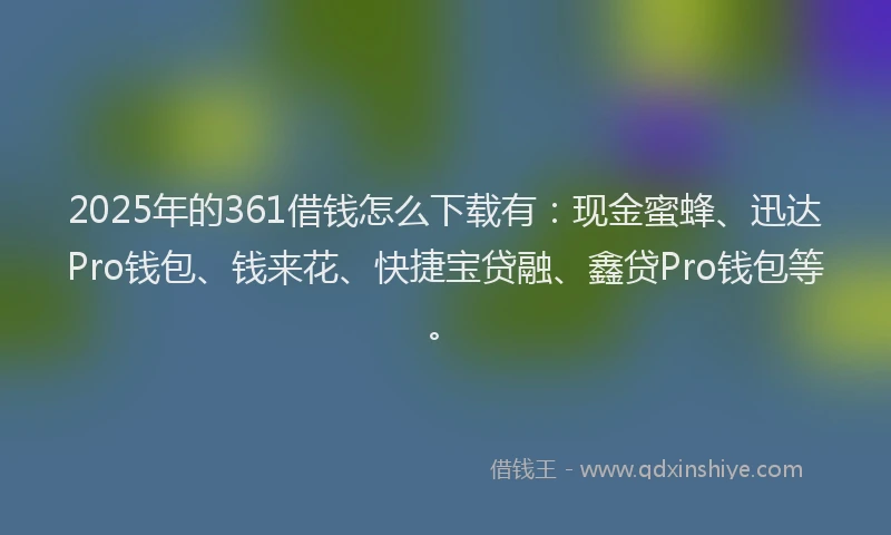 2025年的361借钱怎么下载有：现金蜜蜂、迅达Pro钱包、钱来花、快捷宝贷融、鑫贷Pro钱包等。
