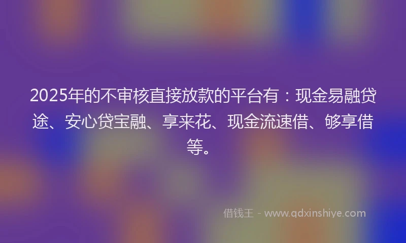 2025年的不审核直接放款的平台有：现金易融贷途、安心贷宝融、享来花、现金流速借、够享借等。