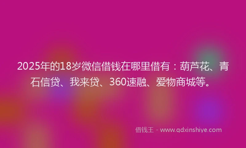 2025年的18岁微信借钱在哪里借有：葫芦花、青石信贷、我来贷、360速融、爱物商城等。