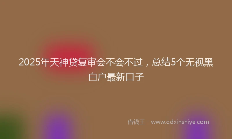 2025年天神贷复审会不会不过，总结5个无视黑白户最新口子