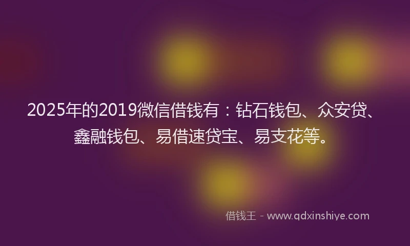 2025年的2019微信借钱有：钻石钱包、众安贷、鑫融钱包、易借速贷宝、易支花等。